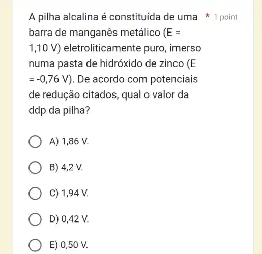 A pilha alcalina é constituída de uma 1 point
barra de manganês metálico ( E=
1,10V) ) eletroliticamente puro, imerso
numa pasta de hidróxido de zinco (E
=-0,76V ). De acordo com potenciais
de redução citados, qual o valor da
ddp da pilha?
A) 1,86 V.
B) 4,2 V.
C) 1,94 V.
D) 0,42 V.
E) 0,50 V.