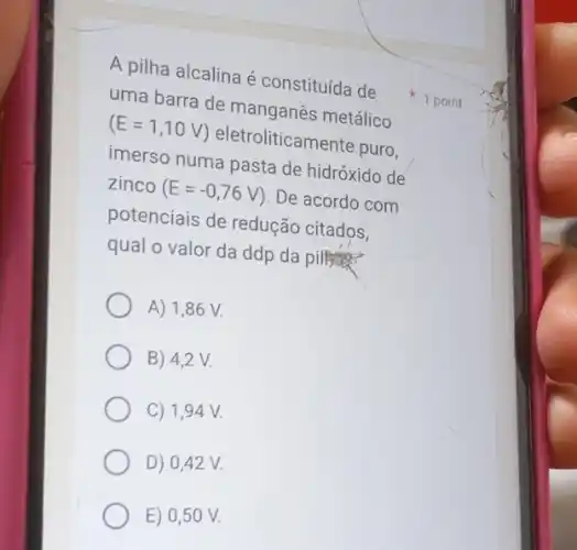 A pilha alcalina é constituída de
uma barra de manganês metálico
(E=1,10V) eletroliticamente puro,
imerso numa pasta de hidróxido de
zinco (E=-0,76V) . De acordo com
potenciais de redução citados,
qual o valor da ddp da pillitas?
A) 1,86 V.
B) 4,2 V.
C) 1,94 V.
D) 0,42 V.
E) 0,50 V.
1 point