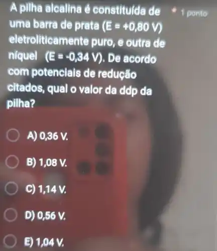 A pilha alcalina é constituída de
uma barra de prata (E=+0,80V)
eletroliticamente puro, e outra de
níquel (E=-0,34V) ). De acordo
com potencials de redução
citados, qual o valor da ddp da
pilha?
A) 0,36 V.
B) 1,08 V.
C) 1,14 V.
D) 0,56 V.
E) 1,04
1 ponto