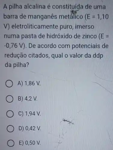 A pilha alcalina é constituida de uma
barra de manganes metálico (E=1,10
V eletroliticamente puro, imerso
numa pasta de hidróxido de zinco E=
-0,76V ). De acordo com potenciais de
redução citados qual o valor da ddp
da pilha?
A) 1,86 V.
B) 4,2 V.
C) 1,94 V.
D) 0,42 V.
E) 0,50 V.