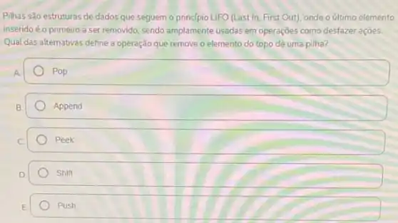 Pilhas são estruturas de dados que seguem o principio LIFO (Last In First Out), onde o último elemento
inseridoé o primeiro a ser removido, sendo amplamente usadas em operações como desfazer ações.
Qual das alternativas define a operação que remove o elemento do topo de uma pilha?
Pop
Append
Peek
Shift
Push