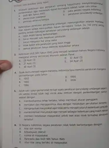 Pilihlah satu jawaban yang tepat.
pedoman dan pengarah tentang bagaimana menyelengg
pemerintahan agar memenuhi tujuan bernegara adalah salah satu peran
__
D. para pendiri negara Indonesia
Tahun 1945
peraturan perundang -undangan
B. pemerintar Indonesia
C. generasi penerus bangsa
2. Keberadaan peraturan perundang-undangan memungkinkan adanya kejelasan
arah dalam upaya mewujudkan tujuan bernegara. Untuk itu hal yang paling
penting terkait hubungan peraturan perundang-undangan adalah
__
A. tidak boleh saling bertentangan
B. harus menjadi satu kesatuan peraturan
C. harus mengatur hal yang sama
D. tidak boleh ada peraturan yang lebih tinggi
E. semua peraturan harus memiliki kedudukan setara
3. Ketentuan UUD NRI Tahun 1945 yang menjadi landasan bahwa Negara Indonesia
menganut prinsip demokrasi ekonomi adalah Pasal
__
D. 33 Ayat (3)
A. 26 Ayat (3)
E. 34 Ayat (2)
B. 27 Ayat (2)
C. 30 Ayat (3)
4. Sejak resmi menjadi negara merdeka Indonesia baru memiliki peraturan mengenai
pertambangan pada tahun __
A. 1960
D. 1990
B. 1966
E.1996
C. 1986
5. Salah satu upaya pemerintah terkait suatu peraturan perundang-undangan sepert
UU ketika dinilai tidak lagi cocok atau relevan dengan perkembangan zaman
adalah dengan __
A. membiarkannya tetap berlaku, tetapi membuat aturan pengganti
B. mencabut dan menggantinya atau dengan melakukan perubahan tertentu
C. menganjurkan masyarakat agar tidak perlu menaati seluruh ketentuan yang ada
D. memerintahkan masyarakat agar menaati sebagian ketentuan yang masih relevan
E.memberi kebebasan masyarakat untuk taat atau tidak terhadap peraturan
tersebut
6. Di Negara Indonesia segala peraturan tidak boleh bertentangan dengan
__
A. nilai dan norma
B. kebudayaan daerah
C. norma di masyarakat
D. Pancasila dan UUD NRI Tahun 1945
E. nilai-nilai yang berlaku di masyarakat