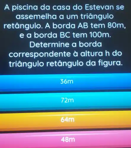 A piscin a dd ca sa do Este van se
ass emelha a um tria n gulo
r A bor da AB t em 80m,
e a bo rda BC t em 100m.
Dete rmine a bord a
C ndente à altur ah do
triển nguIo dd figura.
36m
72m
64m
48m