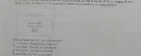 placa, estio identificadas tres grandezas fisicas caracteristicas do equipamento.
placate especificaçoes de uma maquina de lavar roupas. Nessa
Nodelo 2008
120v-220v
60 He
Essas grandezas sao respectivamente:
a) voltagem, frequência c potência
b) corrente, frequência c potência
c) voltagem, periodo e corrente
d) corrente, periodo e corrente