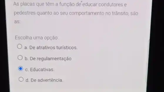 As placas que têm a função de educar condutores e
pedestres quanto ao seu comportamento no trânsito, são
as:
Escolha uma opção:
a. De atrativos turísticos.
b. De regulamentação
C c. Educativas.
d. De advertência.