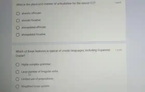 What is the place and manner of articulation for the sound Isum /'
alveolar affricate
alveolar fricative
alveopalatal affricate
D alveopalatal fricative
Which of these features is typical of creole languages , including Guyanese
Creole?
Highly complex grammar
Large number of irregular verbs
Limited use of prepositions
Simplified tense system
1 point
1 point