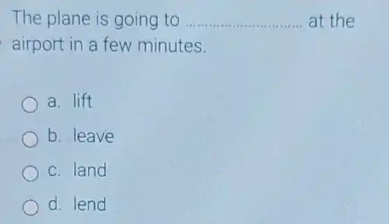 The plane is going to __ at the
airport in a few minutes.
a. lift
b. leave
c. land
d. lend