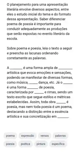 planejamento para uma apresentação
literária envolve diversos aspectos , entre
eles o estudo inicial I do tema e do formato
dessa apresentação . Saber diferenciar
poema de poesia é importante para
conduzir adequadamente as produções
que serão expostas no evento literário da
escola.
Sobre poema e poesia , leia o texto a seguir
e preencha I as lacunas ordenando
corretamente as palavras.
A __ . é uma forma ampla de __
artística que evoca emoçōes e sensações,
podendo , se manifestar de diversas ; formas,
como música, __ dança , etc. Já o __
e uma forma __ de poesia,
caracterizada por __ e rimas , sendo um
texto escrito ) que segue estilos e métricas
estabelecidas . Assim , toda obra __ é
poesia , mas nem toda poesia é um poema,
destacando a distinção entre a essência
artística e sua concretização em __
poema expressão versos palavras
poesia poética pintura específica