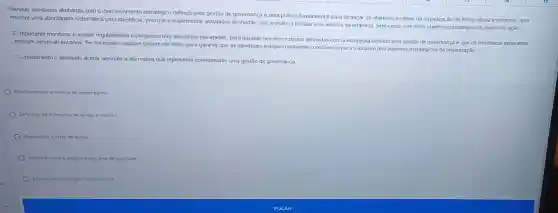 Planejar atividades alinhadas com o direcionamento estratégico definido pela gestão de governança é uma prática fundamental para alcançar os objetivos e metas da organização de forma eficaz e eficiente. Isso
envolve uma abordagem sistemática para identificar, priorizare implementar atividades alinhadas com a visão, a missão e os valores da enipresa, bern como com seus objetivos estratégicos e planos de ação.
E importante monitorar e avaliar regularmente o progresso das atividades planejadas, para garantir que elas estejam alinhadas com a estratégia definida pela gestão de governança e que os resultados esperados
estejam sendo alcançados. Se necessário, ajustes podem ser feitos para garantir que as atividades estejam realmente contribuindo para o alcance dos objetivos estratégicos da organização.
Considerando o apontado acima assinale a alternativa que representa correlamente uma gestão de governança
Monitoramento e andilise de desempenho.
Definição de estimativa de tempo e métrica
Modelagem correla de dados
Monitoramento e adequação da area de qualldade.
Allinamento estralegico e compliance