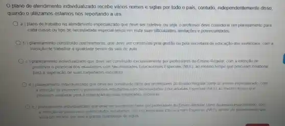 plano de atendimento individualizado recebe vários nomes e siglas por todo o país contudo, independentemente disso,
quando o utilizamos estamos nos reportando a um:
a ) plano de trabalho no atendimento especializado que deve ser coletivo ou seja, o professor deve considerar um planejamento para
cada classe ou tipo de necessidade especial tendo em vista suas dificuldades limitações e potencialidades
b) planejamento constituido coletivamente, que deve ser construido pela gestão ou pela secretana de educação dos municipios, com a
intenção de trabalhar a igualdade dentro da sala de aula
c) planejamento individualizado que deve ser construido exclusivamente por professores do Ensino Regular, com a intenção de
promover o potencial dos estudantes com Necessidades Educacionais Especias (NEE) ao mesmo tempo que procuram colaborar
para a superação de suas fragilidades escolares.
d) planejamento individualizado que deve ser construido tanto por professores do Ensino Regular como do ensino especializado, com
a intenção de promover 0 potencial dos estudantes com Necessidades Educacional:Especiais (NEE) ao mesmo tempo que
procuram colaborar para a superação de suas fragilidades escolares
e) plane;amento indwidualizado que deve ser construido tanto por professores do Ensino Regular como do ensino especializado.com
a intenção de promover o potencial dos estudantes com Necessidades Educacionals Especiais (NEE), sendo um que
varia por estado, por isso a grande quantidade de siglas