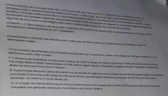 Plano Nacional de Educação (PNE)
2014-2024
oprovado, sem vetos, pela lei n
13.005/2014
tem estratégica para o politicmento dos politicas do material mentos deve
elxo das politicas educativas. Os principals discotion reforem-so gos processor do
algumas de suas metas e estratégias, bem comoo esforço pela ampliação dos recursos da educoção. economicas o politicas dog concepçoes em disputo o onecossorio regulamentaçdodo
DOURADO. L. F. Plano Nacional de Educação: 0 epicentro das politicas de ostado para a educoção brasileira Ooiónia: Editoro da imprensa Universitaria)ANPAE, 2017 (adaptado),
afirmaçoes a seguir. afirmaçoendo a naturezo dos desatios para a execução do PNE e o alcance de suas metas e estratégias, avalle GS
I. A formulação de diretrizes orçamentárias compativeis com as diretrizes metas e estratégias do PNE, para viabilizar a suo plena execução, cabe Uniao.
II. O alcance da qualidade na básica, de modo a atingir as médias nacionais do Indice de Desenvolvimento do
Educação Básica (IDEB mencionadas no PNE, preve o apolo técnico e financeiro a gestão escolor mediante transferência
direta de recursos financeiros à escola.
III. A promoção da busca ativa de jovens fora da escola em parceria com as áreas de assisténcia social, saúde e proteção d
juventude é uma das indicaçōes do PNE para elevar a escolaridade média da população de 18 a 29 anos de modo a
alcançar, no minimo, 12 anos de estudo.
IV. A criação de mecanismos locais de acompanhamento da consecução do PNE para o alcance das metas previstas
compete aos gestores , estaduais, municipais e do Distrito Federal.