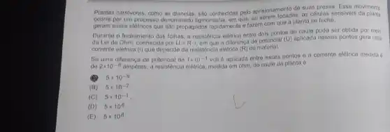 Plantas carnivoras, como as	são conhecidas pelo aprisionamento de
de suas presas. Esse movimento
as células sensiveis da planta
ocorre por um processo denominado
geram sinais elétricos que são propagados rapidamente o fazom com
que a planta se feche
Durante o fechamento das folhas a resistôncia elétrica entre
pontos do caule pode ser obtida por meio
da Lei de Ohm conhecida por U=Rcdot i. em que a
diferença de potencial (U)aplicada
nesses pontos gera uma
corrente elétrica (I) que depende da resistôncia elétrica do
Se uma diferença de potencial de 1times 10^-1 volt 6 aplicada
entre esses pontos e a
corrente elétrica medida 6
de 2times 10^-8 ampères, a resistência elótrica, medida em ohm do
caule da planta 6
5times 10^-9
(B) 5times 10^-7
(C) 5times 10^-1
(D) 5times 10^6
(E) 5times 10^8