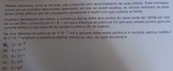 Plantas carnivoras, como as dioneias, são conhecidas pelo aprisionamento de suas presas Esse movimento
ocorre por um processo denominado tigmonastia, em que, ao serem tocadas, as células sensiveis da planta
geram sinais elétricos que são propagados rapidamente e fazem com que a planta se feche.
Durante o fechamento das folhas, a resistencia elétrica entre dois pontos do caule pode ser obtida por meio
da Lei de Ohm , conhecida por U=Rcdot i , em que a diferenca de potencial (U)aplicada nesses pontos gera uma
corrente elétrica (i) que depende da resistência elétrica (R) do material.
Se uma diferença de potencial de 1times 10^-1 volt é aplicada entre esses pontos e a corrente elétrica medida é
de 2times 10^-8 ampères, a resistência elétrica, medida em ohm, do caule da planta é
(4) 5times 10^-9
(B) 5times 10^-7
(C) 5times 10^-1
(D) 5times 10^6
(E) 5times 10^8