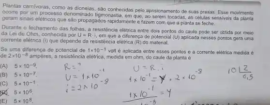 Plantas carnívoras , como as dioneias, são conhecidas pelo aprisionamento de suas presas Esse movimento
ocorre por um processc denominado tigmonastia, em que, ao serem tocadas, as células sensiveis da planta
geram sinais elétricos que são propagados rapidamente e fazem com que a planta se feche.
Durante o fechamento das folhas,a resistencia elétrica entre dois pontos do caule pode ser obtida por meio
da Lei de Ohm , conhecida por U=Rcdot i
, em que a diferença de potencial (U)aplicada nesses pontos gera uma
corrente elétrica (i) que depende da resistência elétrica (R) do material.
Se uma diferença de potencial de 1times 10^-1
volt é aplicada entre esses pontos e a corrente elétrica medida é
de 2times 10^-8 ampères, a resistencia elétrica, medida em ohm, do caule da planta é
(A) 5times 10^-9
(B) 5times 10^-7
(C) 5times 10^-1
5times 10^6
__
(E) 5times 10^8