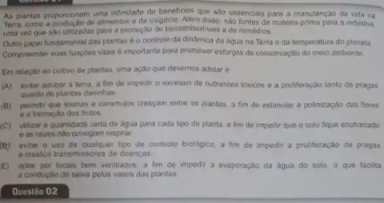 As plantas proporcionam uma infindade de beneficios que sao essenciais para a manutenção da vida na
como a produção de alimentos e de oxigênio. Alêm disso, sao fontes de matéria-prima para a industria,
vez que são utilizadas para a produção de biocombustiveis e de remédios.
Outro papel fundamental das plantas 6 o controle da dinâmica da água na Terra e da temperatura do planeta.
Compreender suas fungbes vitals e importante para promover esforços de conservação do meio ambiente.
Em relação ao cultivo de plantas, uma ação que devemos adotaré
(A)evitar adubar a terra a fim do impedir o excesso de nutrientes tóxicos e a proliferação tanto de pragas
quanto de plantas daninhas.
(B)permitir que lesmas e caramujos cresçam entre as plantas, a fim de estimular a polinização das flores
e a formação dos frutos.
(C)utilizar a quantidade certa de agua para cada tipo de planta, a fim de impedir que o solo fique encharcado
e as ralzes nào consigam respirar
evitar o uso de qualquer tipo de controle biologico, a fim de impedir a proliferação de pragas
e insetos transmissores de doencas
E) optar por locais bem ventilados, a fim de impedir a evaporação da agua do solo - que facilita
a condução de seiva pelos vasos das plantas.