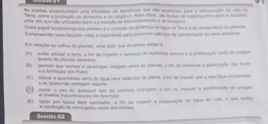 As plantas proporcionam uma infinidade de beneficios que sao essencias para a manutencilo da vida na
Terra, como a productio de alimentos e de oxigênio Alem disso, slo fontes de materia-prima para a industria,
uma vez que salo utilizadas para a produção de biocombustives ede remedios.
Outro papel fundamental das plantas é o controle da dindmica da togua na Terra eda temperatura do planeta
Compreender suas fungbes vitais e importante para promover esforgos de conservaçlo do meio ambiente
Em relaçao ao cultivo do plantas, uma açlo que devemos adotar 6
(A) evitar adubar a terra, a fim de impedit o excesso de nutrientes toxicos e a profiferação tanto de pragas
quanto de plantas daninhas
(B) permitir que lesmas e caramujos crescam entre as plantas, a fim de estimular a polinizaçlo das flores
e a formação dos frutos
(C) utilizar a quantidade certa de ligua para cada tipo de planta a fim de impedir que o solo fique encharcado
e as raizes nào consigam respirar
(D)evitar o uso de qualquer tipo de controle biologico, a fim de impedir a proliferação de pragas
e insetos transmissores de doenças
(E) optar por locais bem ventilados, a fim de impedir a evaporação da agua do solo o que facilita
a conduçao de selva pelos vasos das plantas