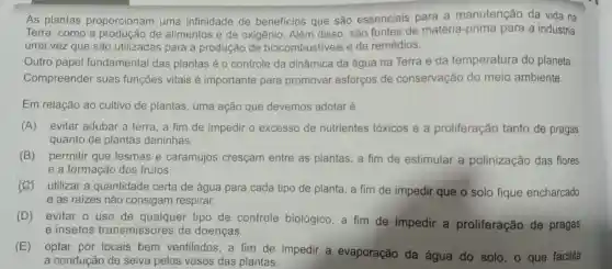 As plantas proporcionam uma infinidade de beneficios que são essenciais para a manutenção da vida na
Terra, como a de alimentos e de oxigênio. Além disso são fontes de matéria prima para a indústria,
uma vez que são utilizadas para a produção de biocombustiveis e de remédios.
Outro papel fundamental das plantas é o controle da dinâmica da água na Terra e da temperatura do planeta.
Compreender suas funções vitais é importante para promover esforços de conservação do meio ambiente.
Em relação ao cultivo de plantas, uma ação que devemos adotaré
(A) evitar adubar a terra, a fim de impedir o excesso de nutrientes tóxicos e a proliferação tanto de pragas
quanto de plantas daninhas.
(B) permitir que lesmas e caramujos cresçam entre as plantas, a fim de estimular a polinização das flores
e a formação dos frutos.
(C) utilizar a quantidade certa de água para cada tipo de planta, a fim de impedir que o solo fique encharcado
e as raizes não consigam respirar.
(D) evitar o uso de qualquer tipo de controle biológico, a fim de impedir a proliferação de pragas
e insetos transmissores de doenças.
(E)
optar por locais bem ventilados, a fim de impedir a evaporação da água do solo, 0 que facilita
a condução de seiva pelos vasos das plantas.