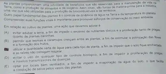 As plantas proporcionam uma Infinidade de beneficios que são essenciais para a manutenção da vida na
Torra, como a de alimentos o de oxigênio. Alêm disso, são fontes de matéria a indústria.
uma vez que são utilizadas para a produção de biocombustiveis e de remédios.
Outro papel fundamental das plantas 6 o controle da dinâmica da água na Terra e da temperatura do planeta.
Compreender suas funçōes vitais é importante para promover esforços de conservação do meio ambiente.
Em relação ao cultivo de plantas, uma ação que devemos adotaré
(A) evitar adubar a terra, a fim de impedir o excesso de nutrientes tóxicos e a proliferação tanto de pragas
quanto de plantas daninhas.
(B)
permitir que lesmas e caramujos cresçam entre as plantas, a fim de estimular a polinização das flores
e a formação dos frutos.
utilizar a quantidade certa de água para cada tipo de planta a fim de impedir que o solo fique encharcado
e as raizes não consigam respirar.
(D) evitar o uso de qualquer tipo de controle biológico, a fim de impedir a proliferação de pragas
e insetos transmissores de doenças.
(E)
optar por locais bem ventilados, a fim de impedir a evaporação da água do solo , que facilita
a condução de seiva pelos vasos das plantas.