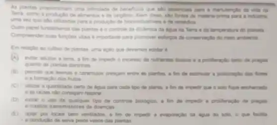 As plantas proporoonam uma infindade de beneficios que salo essenciais para a manutercilo da vida na
Terra, como a productio de alimentos a de oxiglinic Alem diseo, salo fontes de materia-orima para a indintria.
uma vez que sao utilizadas para a productic de biocombustives ede remedios
Outro papel fundamental dan plantas 6 o controle da dindmica da digua na Terra e da temperatura do planeta
Compreender muan fungdes vitais e importante para promover esforgos de conservaglo do meio ambienta
Em relacilo ao cultive de plantas, uma aclio Que devemos adotar 6
A evitar adubar a tem a fim de impedir o excesso de nutrientes thricas e a proliferaçlo tanto de pragas
quanto de plantas daninhas
(B) permitr que lesmas e caramujos crescam entre as plantas, a fim de estimular a polinizaç,to das flores
e a formaçao dos frutos
(C) utilizar a quantidade certa de tigua para cada tipo de planta a fim de impedir que o solo fique encharcado
e as raizes nào consigam respirar.
(D)evitar o uso de qualquer tipo de controle biologico, a fim de impedir a proliferação de pragas
e insetos transmissores de doencas
(E) optar por locais bem ventilados, a fim de impedir a evaporação da dgua do solo o que facilita
a conduçlo de selva pelos vasos das plantas