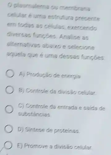 plasmalema ou membrana
celular é urna estrutura presente
em todas as celulas exercendo
diversas functes Analise as
alternativa:abavoe selecione
aquela que é uma dessas funcoes.
A) Produção de energia
B) Controle da divisao celular
C) Controle da entrada e saida de
substancias
D) Sintese de proteinas.
E) Promove a divisáo celular.