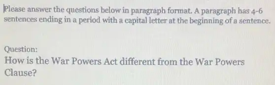 Please answer the questions below in paragraph format. A paragraph has 4-6
sentences ending in a period with a capital letter at the beginning of sentence.
Question:
How is the War Powers Act different from the War Powers
Clause?