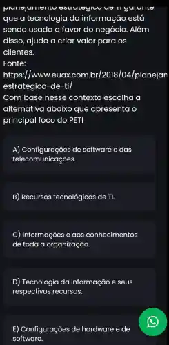 plullejulllel
que a tecnologia da informação está
sendo usada a favor do negócio. Além
disso, ajuda a criar valor para os
clientes.
Fonte:
https://www.euax .com.br/2018/04/planejan
estrategico -de-ti/
Com base nesse contexto escolha a
alternativo abaixo que apresenta o
principal foco do PET
A)de software e das
telecomunicações.
B) Recursos tecnológicos de . TI.
C) Informações e aos conhecimentos
de toda a organização.
D) Tecnologia da informação e seus
respectivos ; recursos.
E) Configurações de hardware e de
software.