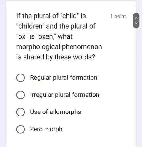 If the plural of "child'r is
"children"and the plural of
"ox" is "ox en," what
m cal phen omenon
is shared by these words?
Regular plural formation
Irregular plural formation
Use of allomorphs
Zero morph
1 point