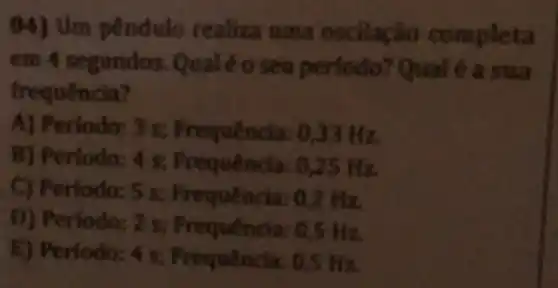 pêndulo realiza llação comp leta
em 4 segundos. Q ualéo a sua
frequência
A) P encia: 033 Hz
B) Periodo:4 s; Frequê ncia: 0
C) Período: 5 s; Fr quência: 0,2 Hz.
D) Periodo: 2 s; Freque ncia: 0,5 H z
__ equência: 0,5 Hz