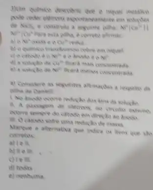 pode onder elements experimentions eve
de NICh e construke a veguinte pilha N^+10u^n11
N^2+O_(2) Para esta piliha, e correte afternoon
a) o N^4 outsince Outs
colve em niquel
Nits e o dissile in a NIT
d) a solucto dee Cuts ficend mals concentrads
e) a solucte Ne^h Reard menos concentrads
4) Consitere as seguintes afternarites a respello da
thos kons da soluctio
H. A passagem de eletrons no circulto externs
ocome sempre do citives
reducto de masa
Mancue a alternativa que indica ox thens que
corretos
a) I e ll.
b) We in
c)lem.
d) todas
e) nenhuma.