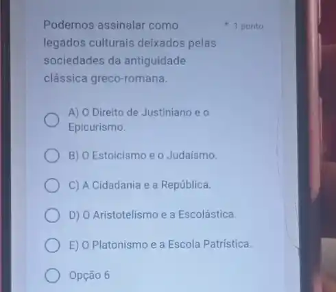 Podemos assinalar como
legados culturais deixados pelas
sociedades da antiguidade
clássica greco-romana.
A) O Direito de Justiniano e o
Epicurismo.
B) O Estoicismo e o Judaísmo.
C) A Cidadania e a República.
D) O Aristotelismo e a Escolástica.
E) O Platonismo e a Escola Patristica.
Opção 6
1 ponto