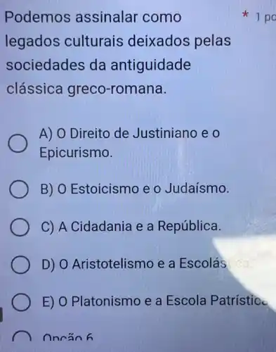 Podemos assinalar como
legados culturais deixados pelas
sociedades da antiguidade
clássica greco -romana.
A) O Direito de Justiniano e o
Epicurismo.
B) O Estoicismc e o Judaísmo.
C) A Cidadania e a República.
D) 0 Aristotelismo e a Escolás
E) O Platonismo e a Escola Patristic
Oncan 6
1 po