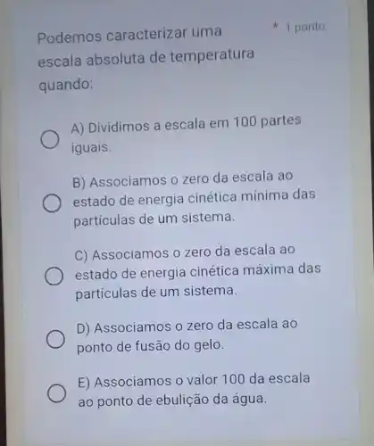 Podemos caracterizar uma
escala absoluta de temperatura
quando:
A) Dividimos a escala em 100 partes
iguais.
B) Associamos o zero da escala ao
estado de energia cinética mínima das
partículas de um sistema.
C) Associamos o zero da escala ao
estado de energia cinética máxima das
partículas de um sistema.
D) Associamos o zero da escala ao
ponto de fusão do gelo.
E) Associamos o valor 100 da escala
ao ponto de ebulição da água.
1 ponto