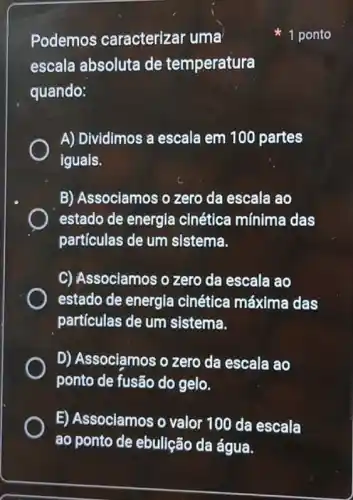 Podemos caracterizar uma
escala absoluta de temperatura
quando:
A) Dividimos a escala em 100 partes
iguais.
B) Associamos o zero da escala ao
estado de energi cinética mínima das
partículas de um sistema.
C) Associamos o zero da escala ao
estado de energla cinética máxima das
partículas de um sistema.
D) Associamos o zero da escala ao
ponto de fusão do gelo.
E) Associamos o valor 100 da escala
ao ponto de ebulição da água.
1 ponto