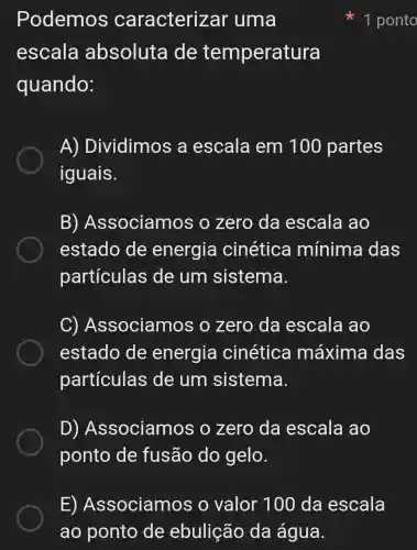 Podemos caracterizar 'uma
escala absoluta I de temperatura
quando:
A)Dividimos a escala em 100 partes
iguais.
B)Associamos o zero da escala ao
estado de energia cinética mínima das
particulas de um sistema.
C)Associamos o zero da escala ao
estado de energia cinética máxima das
partículas de um sistema.
D)Associamos ; o zero da escala ao
ponto de fusão do gelo.
1 ponto
E)Associamos o valor 100 da escala
ao ponto de ebulição da água.