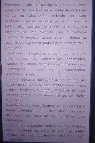 Podemos dividir as pesquisas em duas áreas:
experimental que envolve a coleta de dados em
campo ou laboratório podendo ser tanto
qualitativa quanto quantitativa , e a pesquisa
bibliográfica , que envolve a procura na literatura
existente de uma resposta para o problema
tratado.A respeito desse assunto julgue as
asserçōes a seguir marcando V para Verdadeiro e F
para Falso:
( ) Na pesquisa experimental as fontes dos dados
mais comuns são : experimentos laboratoriais,
estudos de campo , entrevistas , estudos de caso,
observaçōes	empíricas,	experimentos
computacionais etc.
() Na pesquisa bibliográfica as fontes são
documentos registros, atas , cartas, livros , teses,
artigos científicos relatórios , periódicos técnicos,
estudos gerais , metanálises bancos de dados
digitais etc.
( ) As fontes primárias são geralmente dados que já
foram coletados por outros estudos e estão
disponíveis por meio de alguma listagem de
informação.
( ) As fontes secundárias seriam os dados brutos a
serem coletados na pesquisa como os dados
obtidos de um questionário elaborado pelo
pesquisador.