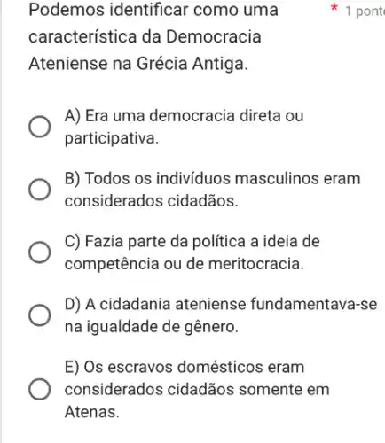 Podemos identifical * como uma
característica da Democracia
Ateniense na Grécia Antiga.
1 pont
A) Era uma democracia direta ou
participativa.
B) Todos os individuos masculinos eram
considerados cidadãos.
C) Fazia parte da política a ideia de
competência ou de meritocracia.
D) A cidadania ateniense fundamentava-se
na igualdade de gênero.
E) Os escravos domésticos eram
considerados cidadãos