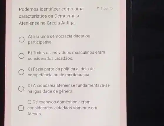 Podemos identificar como uma
característica da Democracia
Ateniense na Grécia Antiga.
A) Era uma democracia direta ou
participativa.
B) Todos os individuos masculinos eram
considerados cidadãos.
C) Fazia parte da política a ideia de
competência ou de meritocracia.
D) A cidadania ateniense fundamentava-se
na igualdade de gênero.
E) Os escravos domésticos eram
considerados cidadãos somente em
Atenas.
1 ponto