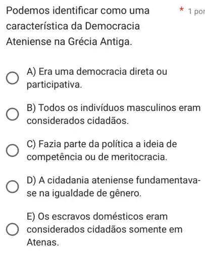 Podemos identificar como uma
característica da Democracia
Ateniense na Grécia Antiga.
A) Era uma democracia I direta ou
participativa.
B) Todos os individuos masculinos eram
considerados cidadãos.
C) Fazia parte da política a ideia de
competência ou de meritocracia.
D) A cidadania ateniense fundamentava-
se na igualdade de gênero.
E) Os escravos domésticos eram
1 por