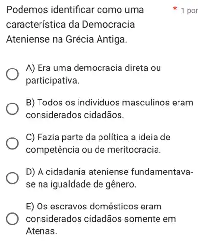 Podemos ; identificar como uma
característice da Democracia
Ateniense na Grécia Antiga.
A) Era uma democracia direta ou
participativa.
B) Todos os indivíduos masculinos ; eram
considerados cidadãos.
C) Fazia parte da política a ideia de
competência ou de meritocracia.
D) A cidadania ateniense fundamentava-
se na igualdade de gênero.
E) Os escravos domésticos eram
1 por