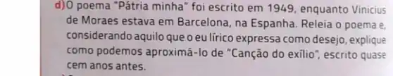 d)O poema "Pátria minha foi escrito em 1949 enquanto Vinicius
de Moraes estava em Barcelona, na Espanha Releia o poema e.
considerando aquilo queo eu lírico expressa como desejo, explique
como podemos aproximá-lo de "Canção do exilio ", escrito quase
cem anos antes.