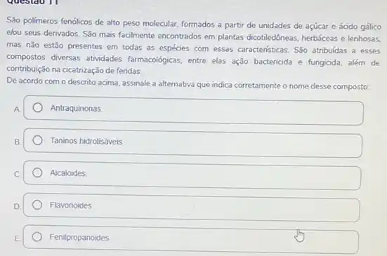 São polimeros fenólicos de alto peso molecular, formados a partir de unidades de acúcar e ácido gálico
elou seus derivados. Sǎo mais facilmente encontrados em plantas dicotiledôneas, herbáceas e lenhosas.
mas não estão presentes em todas as espécies com essas caracteristicas. São atribuídas a esses
compostos diversas atividades farmacologicas, entre elas ação bactericida e fungicida, além de
contribuição na cicatrização de feridas.
De acordo com o descrito acima, assinale a alternativa que indica corretamente
desse composto
A
Antraquinonas
Taninos hidrolisáveis
Alcaloides
Flavonoides
Fenilpropanoides