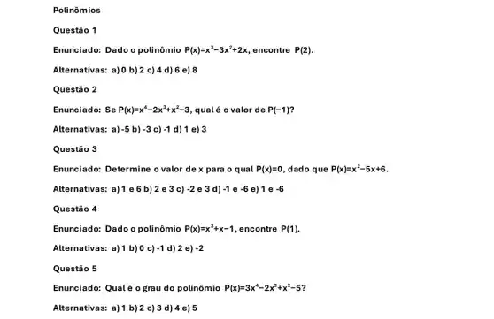 Polinômios
Questão 1
Enunciado: Dado o polinômio P(x)=x^3-3x^2+2x encontre P(2)
Alternativas: a)0 b)2 c)4 d) 6 e) 8
Questão 2
Enunciado: Se P(x)=x^4-2x^3+x^2-3 , qualé o valor de P(-1)
Alternativas: a) -5 b) -3 c) -1 d) 1 e) 3
Questão 3
Enunciado: Determine o valor de x para o qual P(x)=0 , dado que P(x)=x^2-5x+6
Alternativas: a)1e6b)2 e 3 c) -2 e 3 d) -1 e -6 e) 1 e -6
Questão 4
Enunciado: Dado o polinômio P(x)=x^3+x-1 , encontre P(1)
Alternativas: a)1 b)0 c) -1 d) 2 e) -2
Questão 5
Enunciado: Qualé 0 grau do polinômio P(x)=3x^4-2x^3+x^2-5
Alternativas: a)1 b)2 c)3 d) 4 e) 5