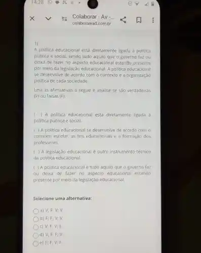 A politica educacional está diretamente ligada à política
pública e social, sendo tudo aquilo que o governo faz ou
deixa de fazer no aspecto educacional estando presente
por meio da legislação educacional. A politica educacional
se desenvolve de acordo com o contexto e a organização
política de cada sociedade.
Leia as afirmativas a seguir e analise se são verdadeiras
(V) ou falsas (F):
( ) A politica educacional está diretamente ligada à
politica pública e social.
( ) A politica educacional se desenvolve de acordo com o
contexto escolar, as leis educacionais e a formação dos
professores.
( ) A legislação educacional é outro instrumento técnico
da politica educacional
( ) A politica educacional é tudo aquilo que o governo faz
ou deixa de fazer no aspecto educacional estando
presente por meio da legislação educacional.
Selecione uma alternativa:
a) V; F; V;v.
b) F; F; V;V.
c) V; F; V;F
d) V; F; F;V.
)e) F; F; V;F.