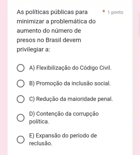 As políticas públicas para
minimizar a problemátice do
aumento do número de
presos no Brasil devem
privilegiar a:
A) Flexibilização do Código Civil.
B) Promoção da inclusão social.
C) Redução da maioridade penal.
D) Contenção da corrupção
política.
E) Expansão do período de
1 ponto