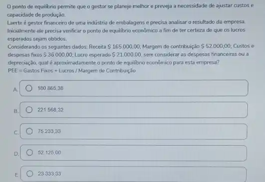 ponto de equilibrio permite que o gestor se planeje melhore preveja a necessidade de ajustar custos e
capacidade de produção.
Laerte é gestor financeiro de uma indústria de embalagens e precisa analisar o resultado da empresa.
Inicialmente ele precisa verificar o ponto de equilibrio econômico a fim de ter certeza de que os lucros
esperados sejam obtidos.
Considerando os seguintes dados Receita 165.000,00 Margem de contribuição 52.000,00 Custos e
despesas fixos 36.000,00 Lucro esperado 21.000.00 sem considerar as despesas financeiras ou a
depreciação, qual é aproximadamente o ponto de equilibrio econômico para esta empresa?
PEE=Gastos Foros + Lucros / Margem de Contribuicion
A.
180.865,38
221.568,32
75.233,33
52,125,00
23.333,33