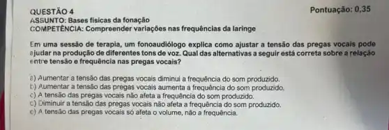 Pontuação: 0,35
QUESTÃO 4
ASSUNTO:Bases fisicas da fonação
COMPETENCIA: Compreender variações nas frequências da laringe
Em uma sessão de terapia, um fonoaudiólogo explica como ajustar a tensão das pregas vocais pode
ajudar na produção de diferentes tons de voz Qual das alternativas a seguir está correta sobre a relação
entre tensão e frequência nas pregas vocais?
¿) Aumentar a tensão das pregas vocais diminui a frequência do som produzido.
b) Aumentar a tensão das pregas vocais aumenta a frequência do som produzido
c) A tensão das pregas vocais não afeta a frequência do som produzido.
c) Diminuir a tensão das pregas vocais não afeta a frequência do som produzido.
e) A tensão das pregas vocais só afeta o volume, não a frequência.