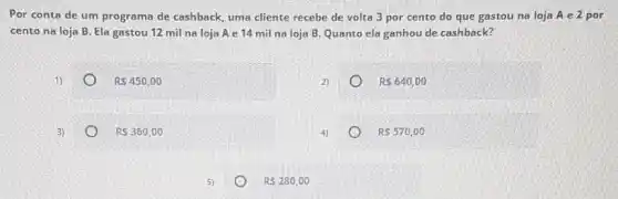 Por conta de um programa de cashback, uma cliente recebe de volta 3 por cento do que gastou na loja A e 2 por
cento na loja B Ela gastou 12 mil na loja A e 14 mil na loja B Quanto ela ganhou de cashback?
1)
RS450,00
R 640,00
3)
RS360,00
R 570,00
RS280,00