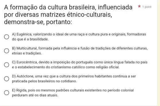 por diversas matrizes étnico -culturais,
demonstra -se, portanto:
A) Eugênica , valorizando o ideal de uma raça e cultura pura e originais formadoras
do que é a brasilidade.
B) Multicultural formada pela influência e fusão de tradições de diferentes culturas,
etnias e tradições.
C) Eurocêntrica , devido a imposição do português como única língua falada no país
e o estabelecimentc do cristianismc católico como religião oficial.
D) Autóctone, uma vez que a cultura dos primeiros habitantes continua a ser
praticada pelos brasileiros no cotidiano.
E) Rigida, pois os mesmos padrões culturais existentes no período colonial
perduram até os dias atuais.
A formação da cultura brasileira , influenciada 1 point