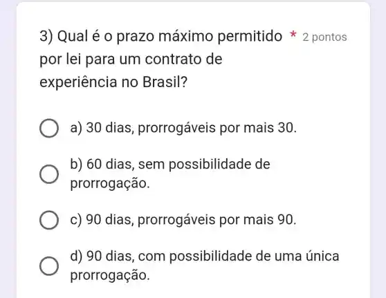 por lei para um contrato de
experiencia no Brasil?
a) 30 dias prorrogáveis por mais 30.
b) 60 dias , sem possibilidade de
prorrogação.
c) 90 dias , prorrogáveis por mais 90.
d) 90 dias , com possibilide ade de uma única
prorrogação.
3) Qual é 0 prazo máximo permitido 2 pontos