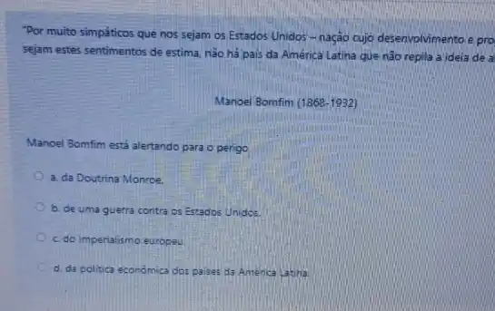 "Por muito simpáticos que nos sejam os Estados Unidos-nação cujo desenvolvimento e pro
sejam estes sentimentos de estima, não há pais da América Latina que não repila a ideia de a
Manoel Bomfim (1868-1932)
Manoel Bomfim está alertando para o perigo
a. da Doutrina Monroe.
b. de uma guerra contra os Estados Unidos
c. do imperialismo europeu.
d. da politica económica dos paises da America Latiha